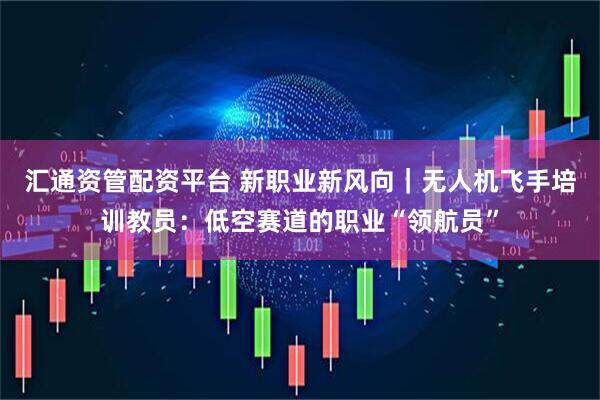 汇通资管配资平台 新职业新风向｜无人机飞手培训教员：低空赛道的职业“领航员”