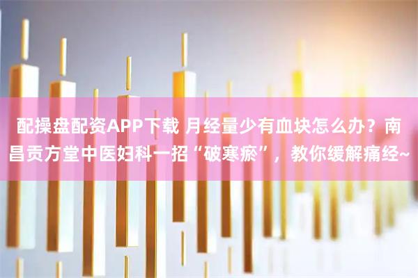 配操盘配资APP下载 月经量少有血块怎么办？南昌贡方堂中医妇科一招“破寒瘀”，教你缓解痛经~