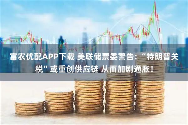 富农优配APP下载 美联储票委警告: “特朗普关税”或重创供应链 从而加剧通胀！