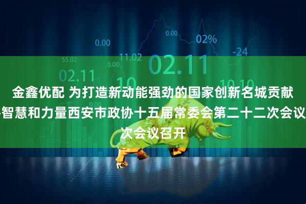 金鑫优配 为打造新动能强劲的国家创新名城贡献政协智慧和力量西安市政协十五届常委会第二十二次会议召开