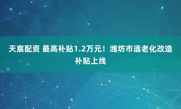 天宸配资 最高补贴1.2万元！潍坊市适老化改造补贴上线