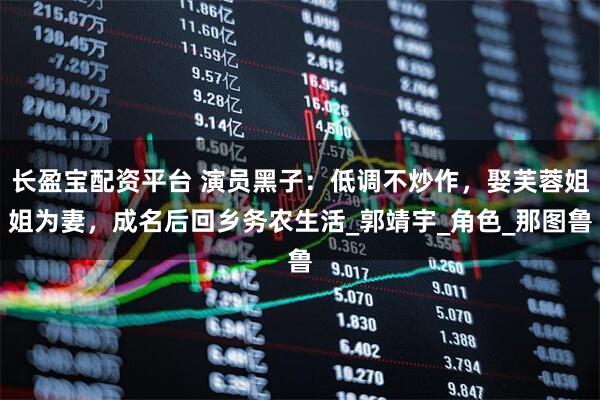 长盈宝配资平台 演员黑子：低调不炒作，娶芙蓉姐姐为妻，成名后回乡务农生活_郭靖宇_角色_那图鲁