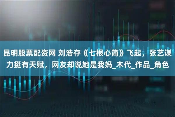 昆明股票配资网 刘浩存《七根心简》飞起，张艺谋力挺有天赋，网友却说她是我妈_木代_作品_角色