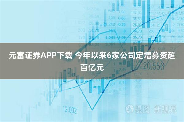 元富证券APP下载 今年以来6家公司定增募资超百亿元