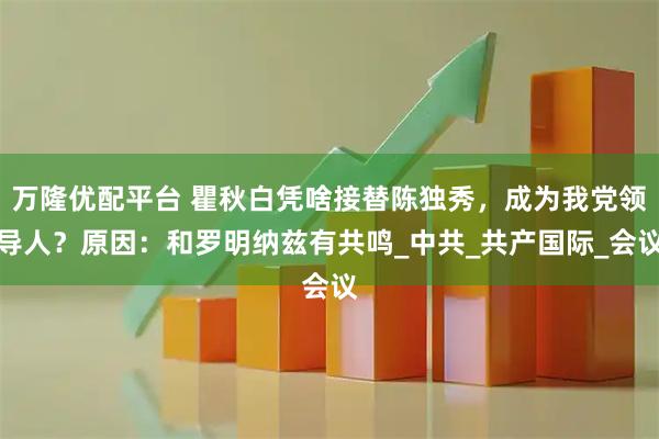万隆优配平台 瞿秋白凭啥接替陈独秀，成为我党领导人？原因：和罗明纳兹有共鸣_中共_共产国际_会议