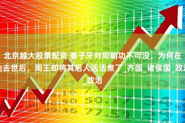 北京越大股票配资 姜子牙对周朝功不可没，为何在他去世后，周王却将其后人活活煮了_齐国_诸侯国_政治