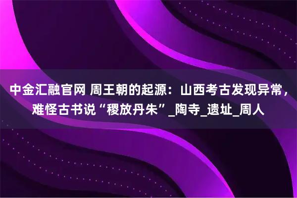 中金汇融官网 周王朝的起源：山西考古发现异常，难怪古书说“稷放丹朱”_陶寺_遗址_周人