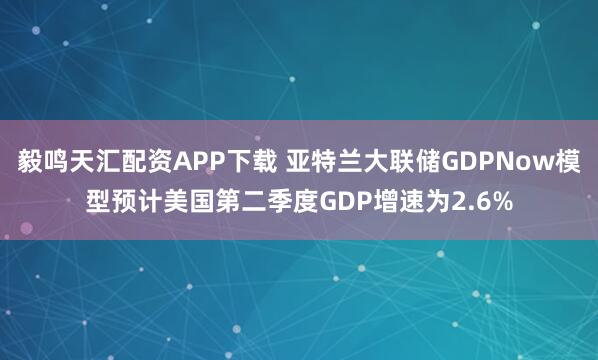 毅鸣天汇配资APP下载 亚特兰大联储GDPNow模型预计美国第二季度GDP增速为2.6%