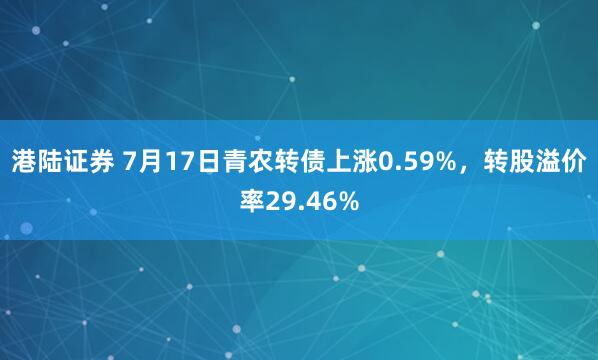 港陆证券 7月17日青农转债上涨0.59%，转股溢价率29.46%