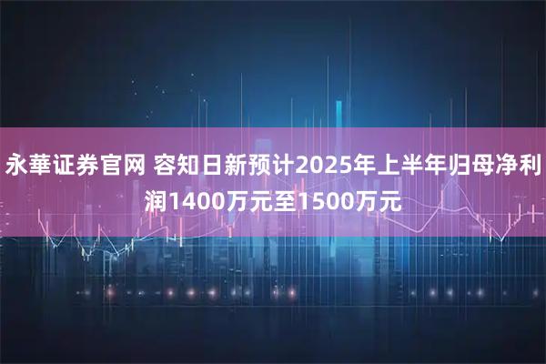 永華证券官网 容知日新预计2025年上半年归母净利润1400万元至1500万元
