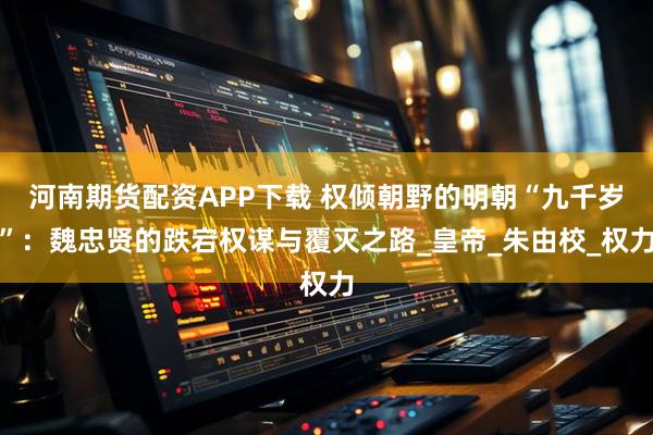 河南期货配资APP下载 权倾朝野的明朝“九千岁”：魏忠贤的跌宕权谋与覆灭之路_皇帝_朱由校_权力