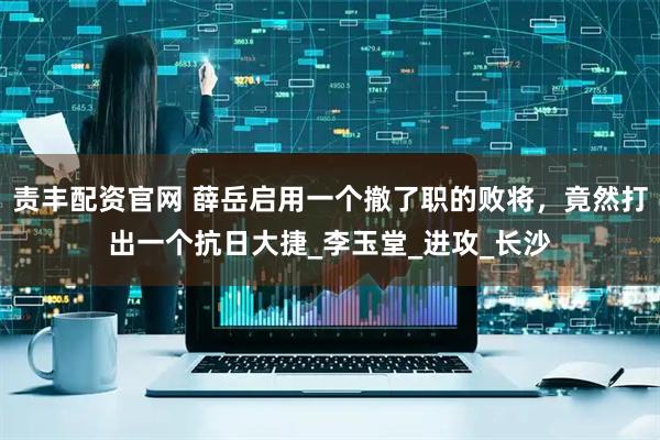 责丰配资官网 薛岳启用一个撤了职的败将，竟然打出一个抗日大捷_李玉堂_进攻_长沙