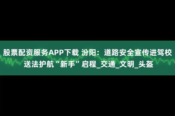 股票配资服务APP下载 汾阳：道路安全宣传进驾校 送法护航“新手”启程_交通_文明_头盔