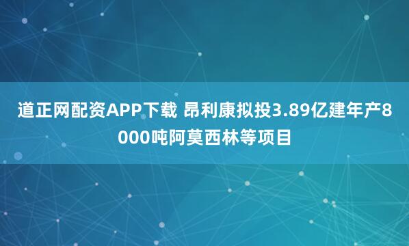 道正网配资APP下载 昂利康拟投3.89亿建年产8000吨阿莫西林等项目