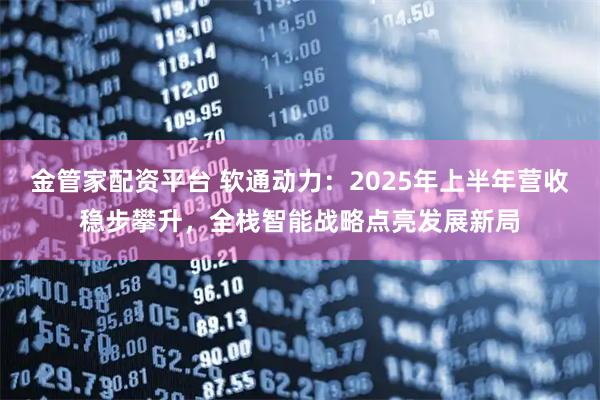 金管家配资平台 软通动力：2025年上半年营收稳步攀升，全栈智能战略点亮发展新局
