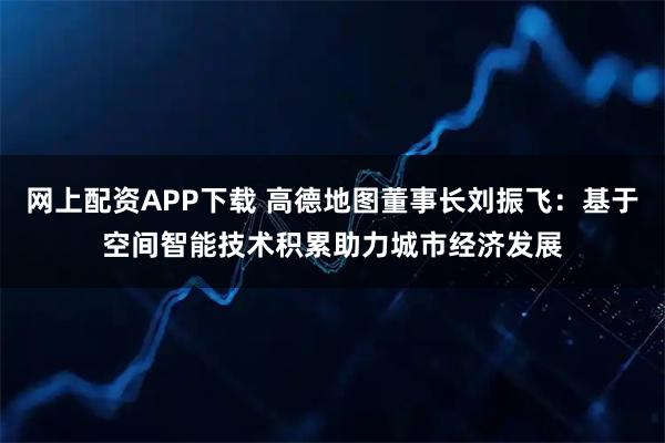 网上配资APP下载 高德地图董事长刘振飞：基于空间智能技术积累助力城市经济发展