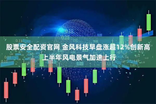 股票安全配资官网 金风科技早盘涨超12%创新高 上半年风电景气加速上行