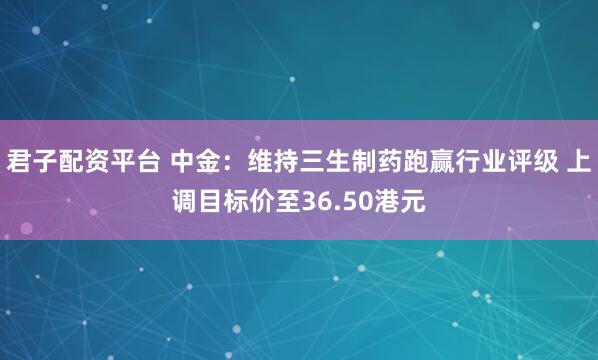 君子配资平台 中金：维持三生制药跑赢行业评级 上调目标价至36.50港元