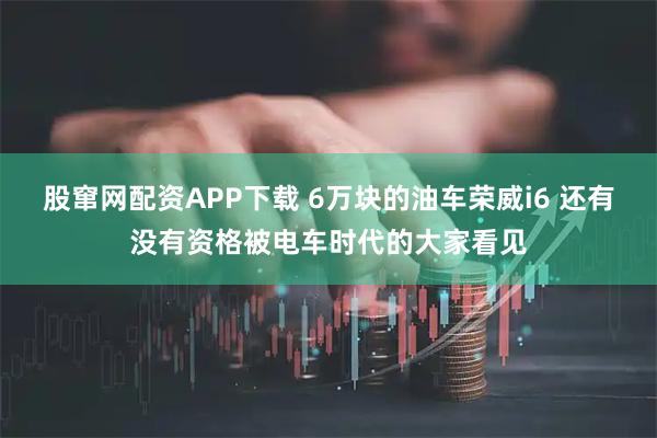 股窜网配资APP下载 6万块的油车荣威i6 还有没有资格被电车时代的大家看见